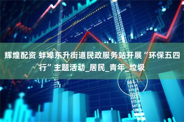 辉煌配资 蚌埠东升街道民政服务站开展“环保五四行”主题活动_居民_青年_垃圾