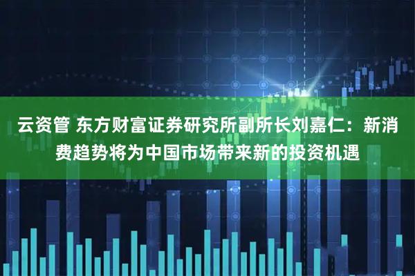 云资管 东方财富证券研究所副所长刘嘉仁：新消费趋势将为中国市场带来新的投资机遇