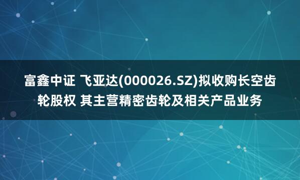富鑫中证 飞亚达(000026.SZ)拟收购长空齿轮股权 其主营精密齿轮及相关产品业务