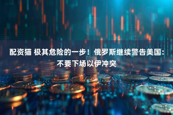 配资猫 极其危险的一步！俄罗斯继续警告美国：不要下场以伊冲突