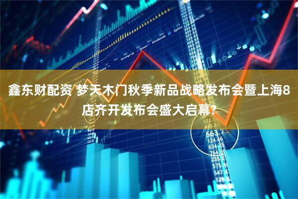 鑫东财配资 梦天木门秋季新品战略发布会暨上海8店齐开发布会盛大启幕?