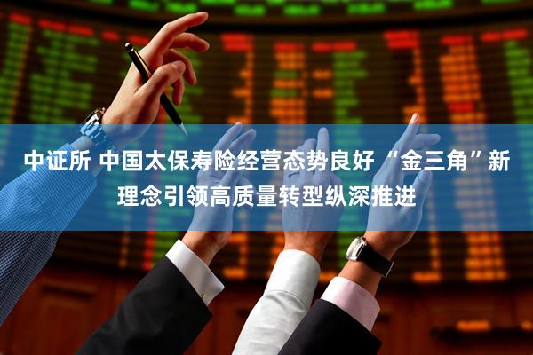 中证所 中国太保寿险经营态势良好 “金三角”新理念引领高质量转型纵深推进