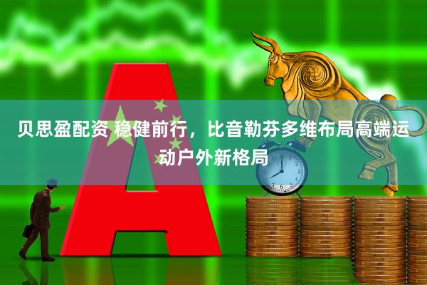 贝思盈配资 稳健前行，比音勒芬多维布局高端运动户外新格局