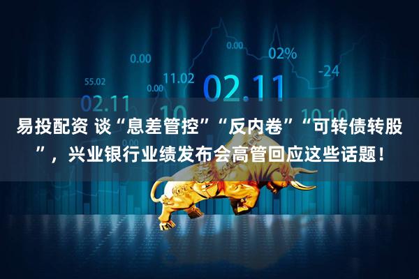 易投配资 谈“息差管控”“反内卷”“可转债转股”，兴业银行业绩发布会高管回应这些话题！