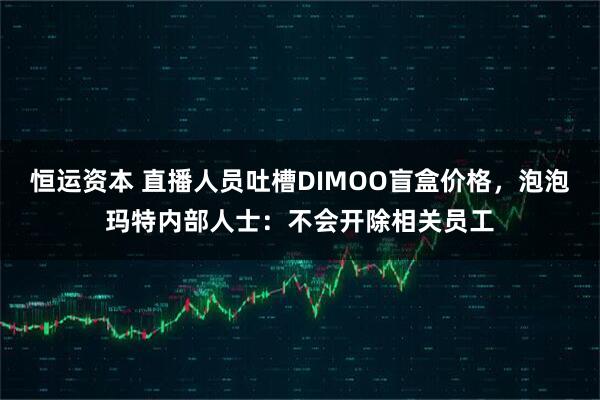 恒运资本 直播人员吐槽DIMOO盲盒价格，泡泡玛特内部人士：不会开除相关员工