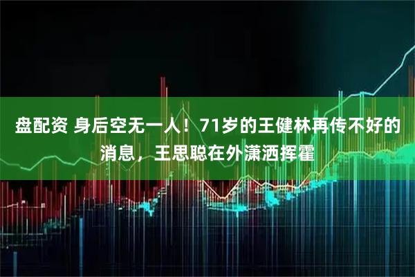 盘配资 身后空无一人！71岁的王健林再传不好的消息，王思聪在外潇洒挥霍