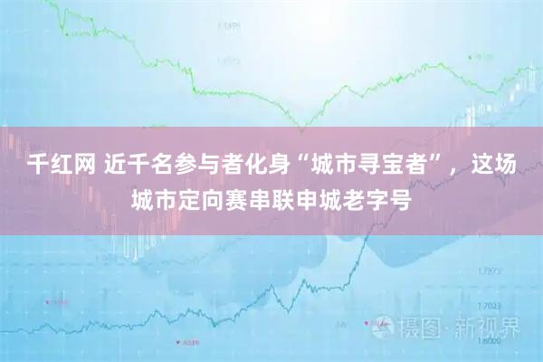 千红网 近千名参与者化身“城市寻宝者”，这场城市定向赛串联申城老字号