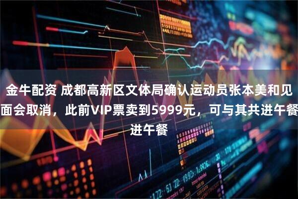 金牛配资 成都高新区文体局确认运动员张本美和见面会取消，此前VIP票卖到5999元，可与其共进午餐