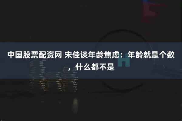 中国股票配资网 宋佳谈年龄焦虑：年龄就是个数，什么都不是