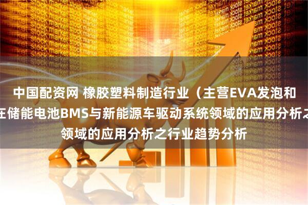 中国配资网 橡胶塑料制造行业（主营EVA发泡和高发泡材料）在储能电池BMS与新能源车驱动系统领域的应用分析之行业趋势分析