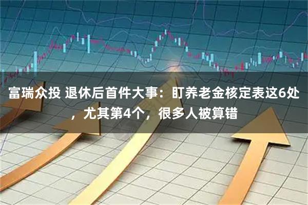 富瑞众投 退休后首件大事：盯养老金核定表这6处，尤其第4个，很多人被算错