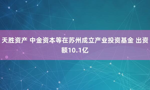 天胜资产 中金资本等在苏州成立产业投资基金 出资额10.1亿