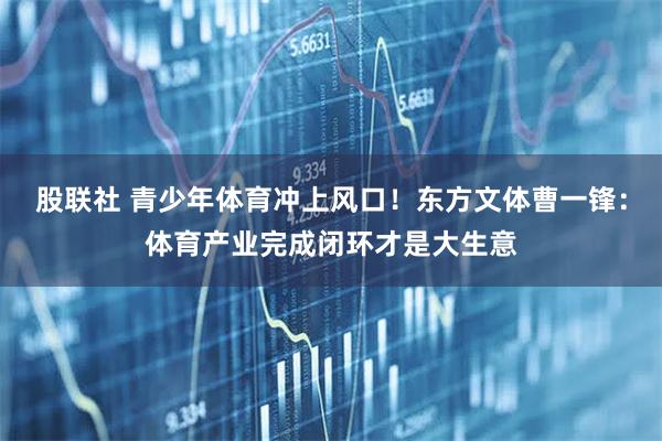 股联社 青少年体育冲上风口！东方文体曹一锋：体育产业完成闭环才是大生意