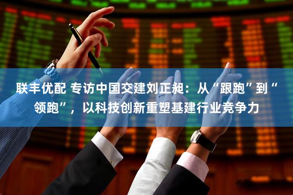 联丰优配 专访中国交建刘正昶：从“跟跑”到“领跑”，以科技创新重塑基建行业竞争力