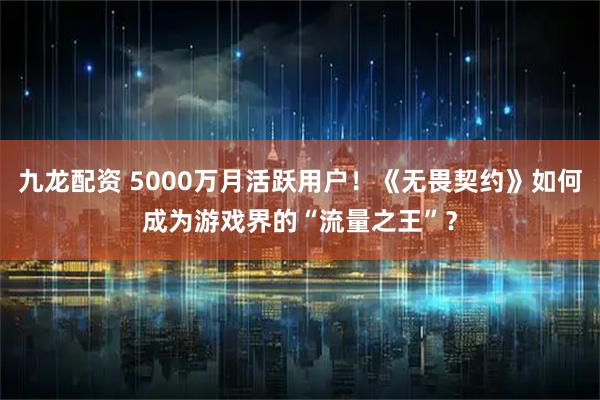 九龙配资 5000万月活跃用户！《无畏契约》如何成为游戏界的“流量之王”？