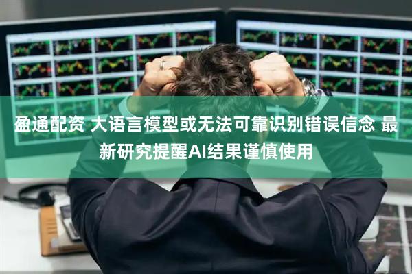 盈通配资 大语言模型或无法可靠识别错误信念 最新研究提醒AI结果谨慎使用