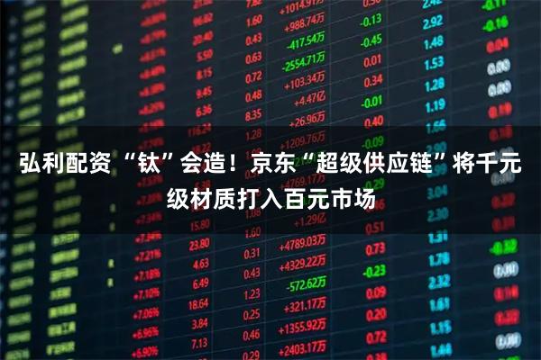 弘利配资 “钛”会造！京东“超级供应链”将千元级材质打入百元市场