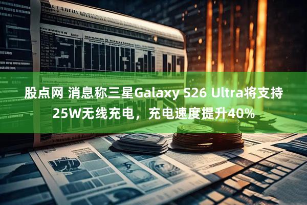 股点网 消息称三星Galaxy S26 Ultra将支持25W无线充电，充电速度提升40%