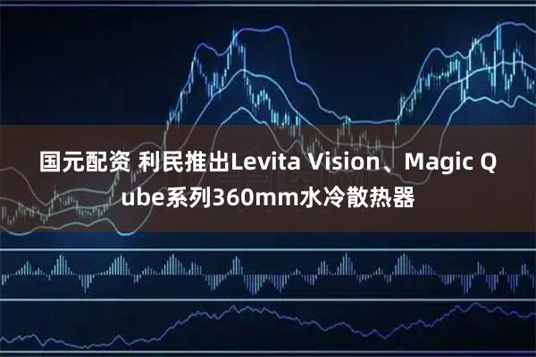 国元配资 利民推出Levita Vision、Magic Qube系列360mm水冷散热器
