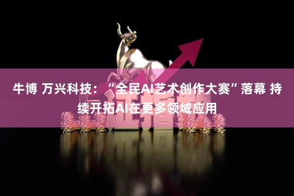 牛博 万兴科技：“全民AI艺术创作大赛”落幕 持续开拓AI在更多领域应用