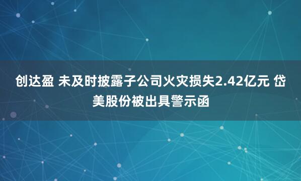 创达盈 未及时披露子公司火灾损失2.42亿元 岱美股份被出具警示函