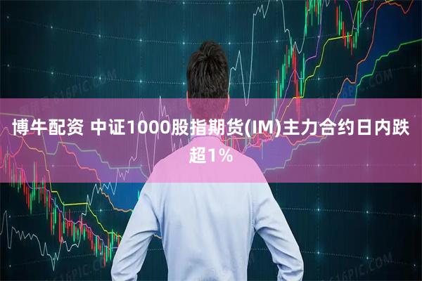 博牛配资 中证1000股指期货(IM)主力合约日内跌超1%