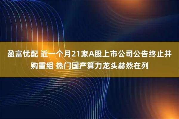 盈富忧配 近一个月21家A股上市公司公告终止并购重组 热门国产算力龙头赫然在列
