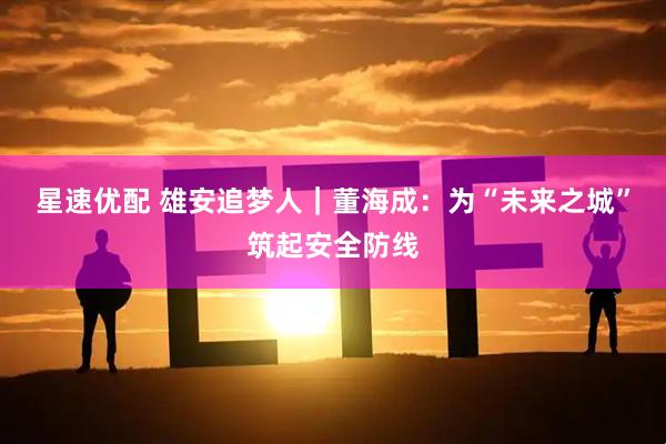 星速优配 雄安追梦人｜董海成：为“未来之城”筑起安全防线