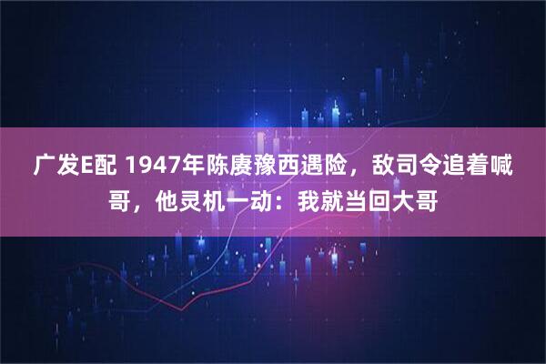 广发E配 1947年陈赓豫西遇险，敌司令追着喊哥，他灵机一动：我就当回大哥