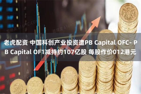 老虎配资 中国科创产业投资遭PB Capital OFC- PB Capital OF1减持约107亿股 每股作价012港元