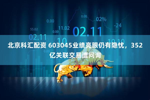 北京科汇配资 603045业绩亮眼仍有隐忧，352亿关联交易遭问询