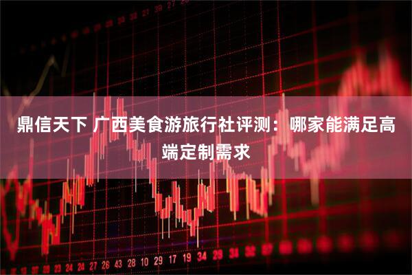 鼎信天下 广西美食游旅行社评测：哪家能满足高端定制需求