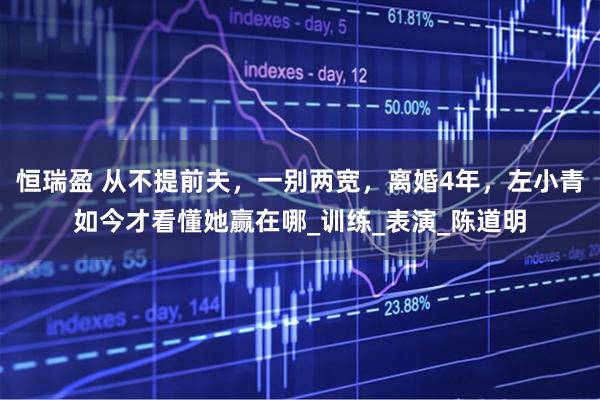 恒瑞盈 从不提前夫，一别两宽，离婚4年，左小青如今才看懂她赢在哪_训练_表演_陈道明